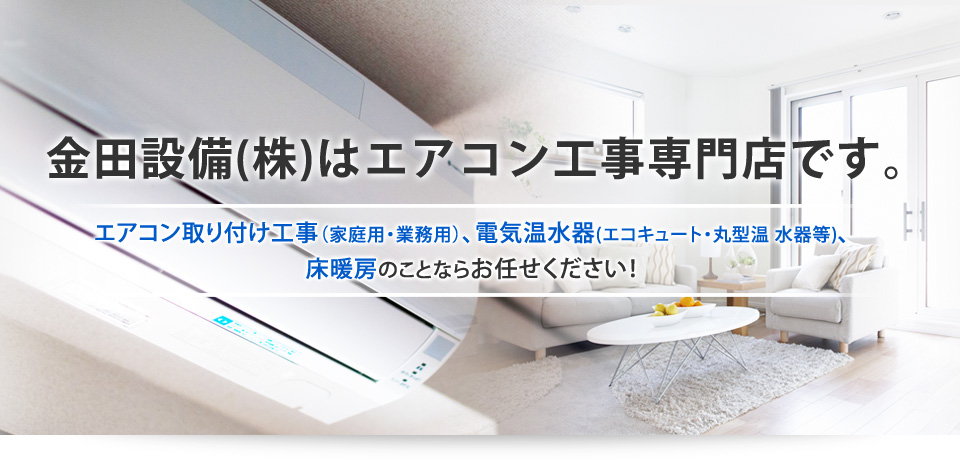 金田設備(株)はエアコン工事専門店です。エアコン取り付け工事（家庭用・業務用）、電気温水器（エコキュート・丸型温水器等、床暖房のことならお任せください！